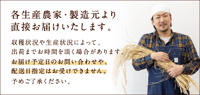 各生産農家・製造元より直接お届けいたします。収穫状況や生産状況によって、出荷までお時間を頂く場合があります。お届け予定日のお問い合わせや、配送日指定はお受けできません。予めご了承ください。